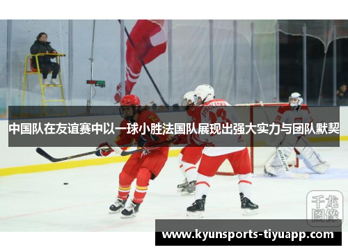中国队在友谊赛中以一球小胜法国队展现出强大实力与团队默契